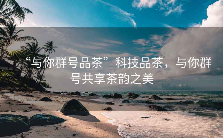 “與你群號品茶”科技品茶，與你群號共享茶韻之美