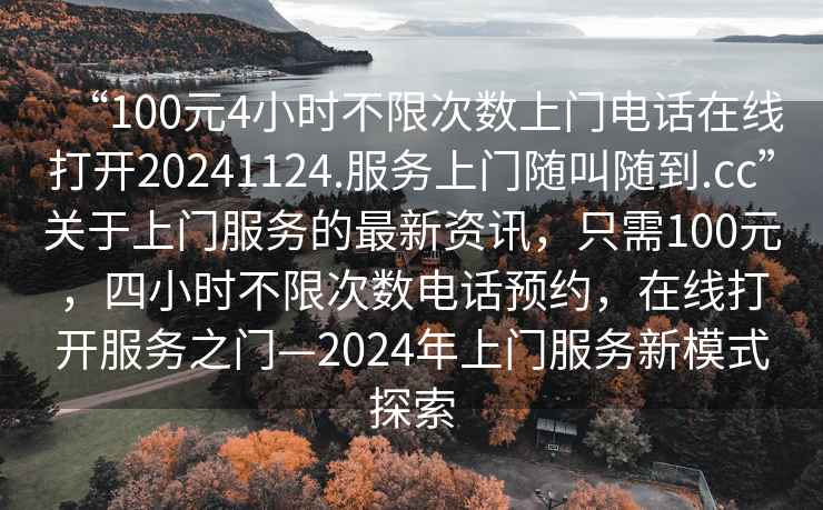 “100元4小時不限次數上門電話在線打開20241124.服務上門隨叫隨到.cc”關于上門服務的最新資訊，只需100元，四小時不限次數電話預約，在線打開服務之門—2024年上門服務新模式探索