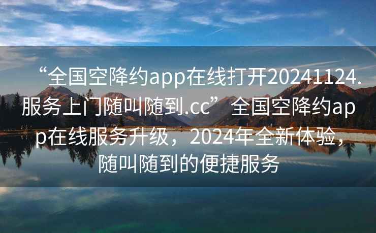 “全國空降約app在線打開20241124.服務(wù)上門隨叫隨到.cc”全國空降約app在線服務(wù)升級，2024年全新體驗，隨叫隨到的便捷服務(wù)