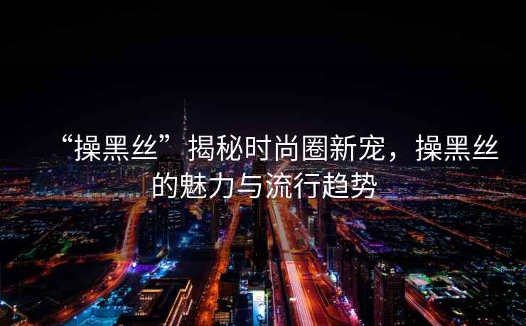 “操黑絲”揭秘時尚圈新寵，操黑絲的魅力與流行趨勢