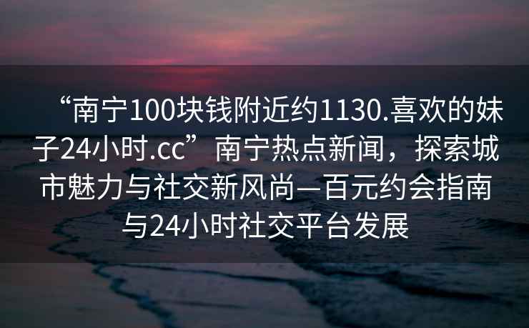 “南寧100塊錢附近約1130.喜歡的妹子24小時.cc”南寧熱點新聞，探索城市魅力與社交新風尚—百元約會指南與24小時社交平臺發展
