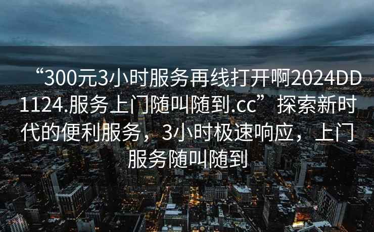 “300元3小時服務再線打開啊2024DD1124.服務上門隨叫隨到.cc”探索新時代的便利服務，3小時極速響應，上門服務隨叫隨到