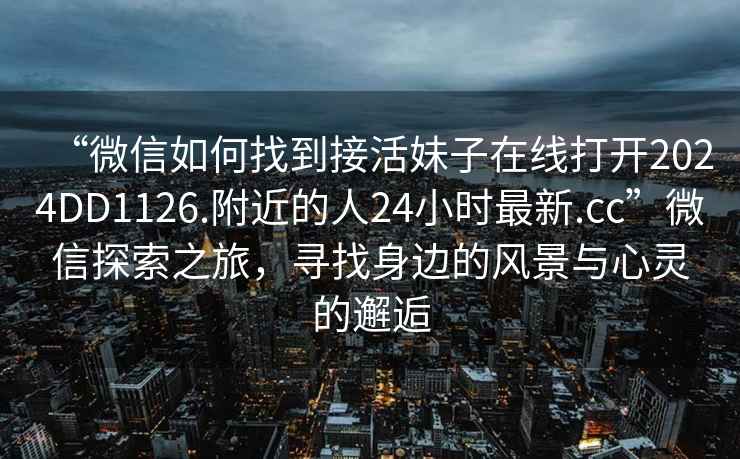 “微信如何找到接活妹子在線打開2024DD1126.附近的人24小時最新.cc”微信探索之旅，尋找身邊的風景與心靈的邂逅