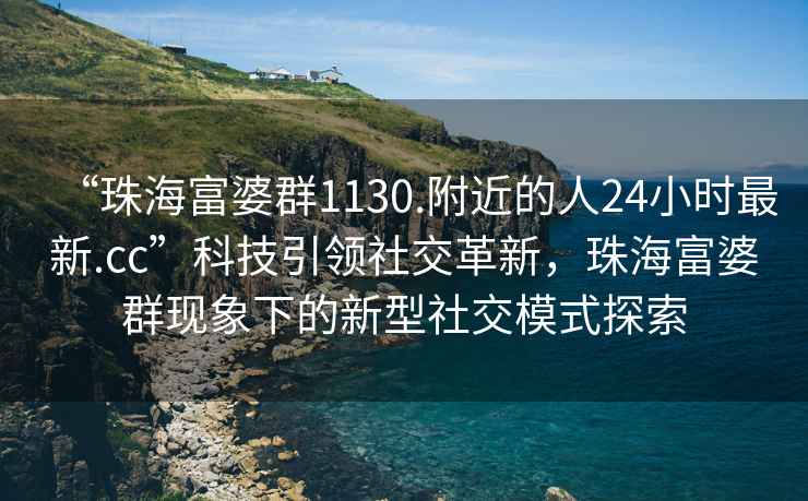“珠海富婆群1130.附近的人24小時(shí)最新.cc”科技引領(lǐng)社交革新，珠海富婆群現(xiàn)象下的新型社交模式探索