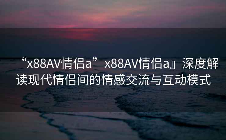 “x88AV情侶a”x88AV情侶a』深度解讀現代情侶間的情感交流與互動模式