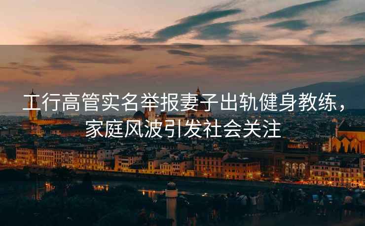 工行高管實名舉報妻子出軌健身教練，家庭風波引發社會關注