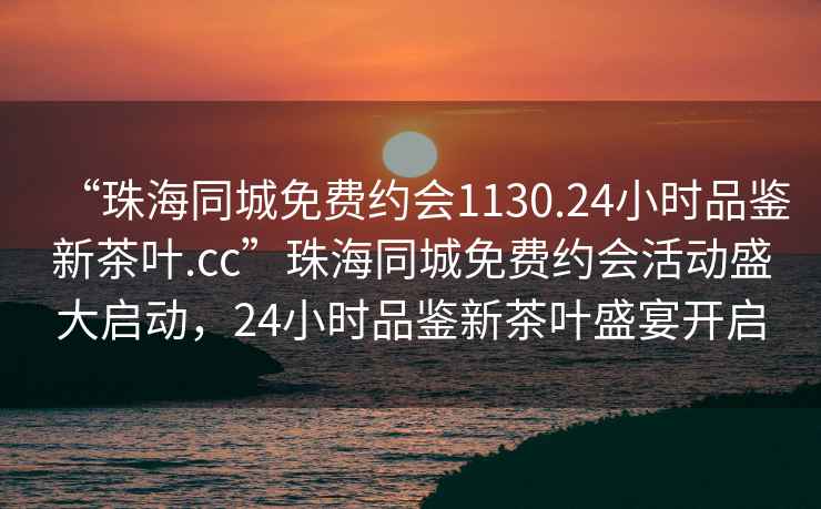 “珠海同城免費約會1130.24小時品鑒新茶葉.cc”珠海同城免費約會活動盛大啟動，24小時品鑒新茶葉盛宴開啟