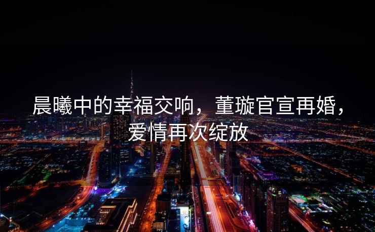 晨曦中的幸福交響，董璇官宣再婚，愛情再次綻放