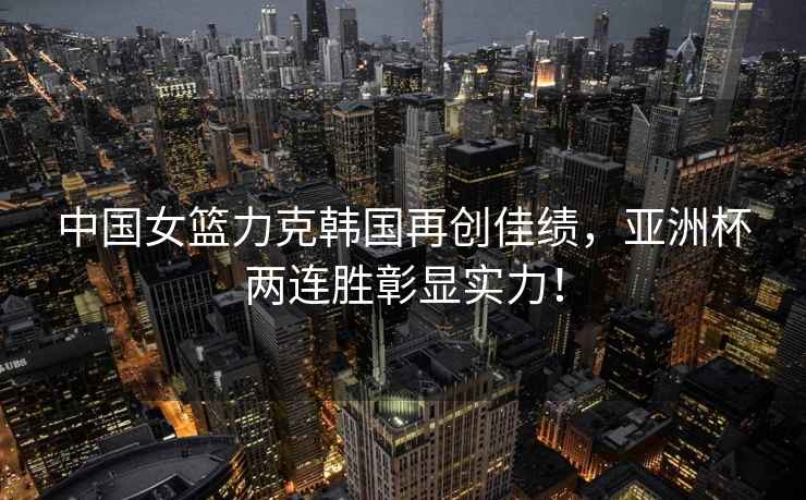 中國女籃力克韓國再創佳績，亞洲杯兩連勝彰顯實力！