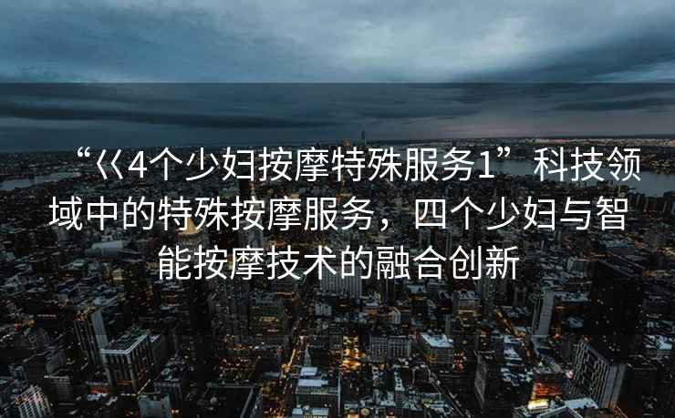 “巜4個少婦按摩特殊服務1”科技領域中的特殊按摩服務，四個少婦與智能按摩技術的融合創新