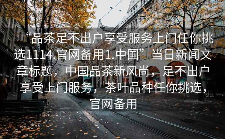 “品茶足不出戶享受服務(wù)上門任你挑選1114.官網(wǎng)備用1.中國”當(dāng)日新聞文章標(biāo)題，中國品茶新風(fēng)尚，足不出戶享受上門服務(wù)，茶葉品種任你挑選，官網(wǎng)備用