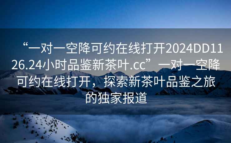 “一對一空降可約在線打開2024DD1126.24小時品鑒新茶葉.cc”一對一空降可約在線打開，探索新茶葉品鑒之旅的獨家報道