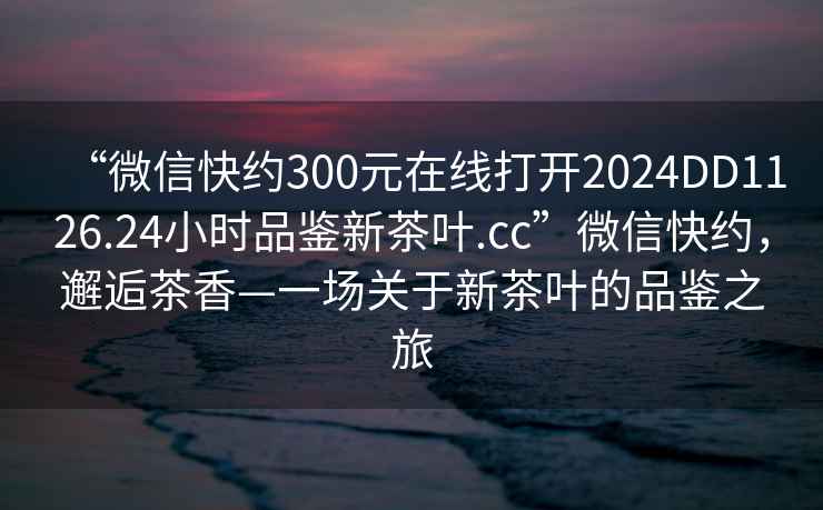 “微信快約300元在線打開2024DD1126.24小時品鑒新茶葉.cc”微信快約，邂逅茶香—一場關于新茶葉的品鑒之旅