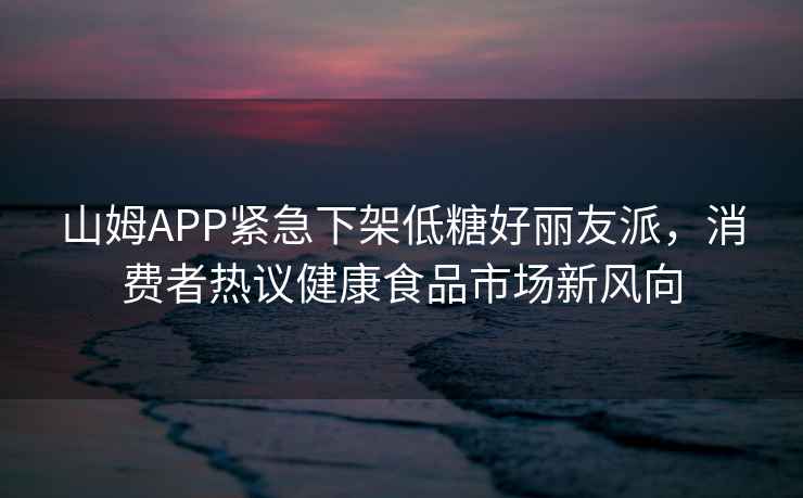 山姆APP緊急下架低糖好麗友派，消費者熱議健康食品市場新風向