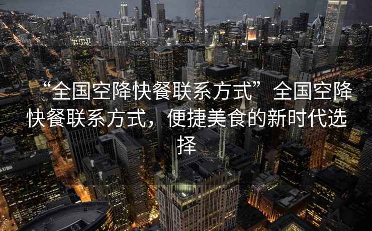 “全國空降快餐聯系方式”全國空降快餐聯系方式，便捷美食的新時代選擇