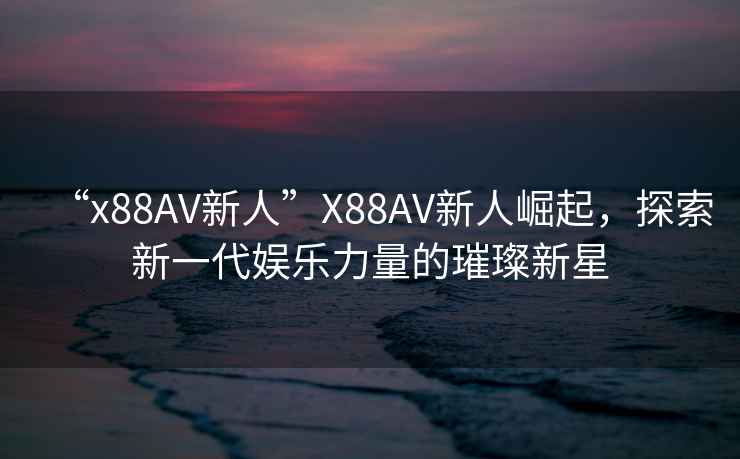 “x88AV新人”X88AV新人崛起，探索新一代娛樂力量的璀璨新星