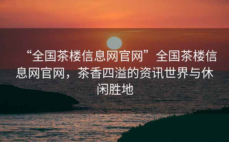 “全國茶樓信息網官網”全國茶樓信息網官網，茶香四溢的資訊世界與休閑勝地