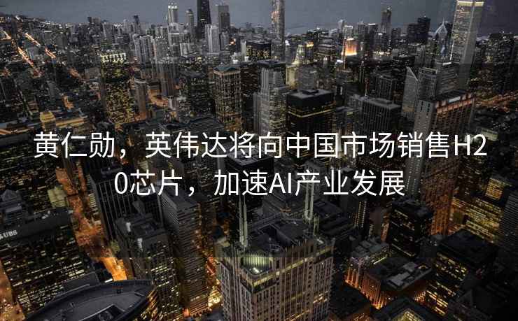 黃仁勛，英偉達將向中國市場銷售H20芯片，加速AI產業發展