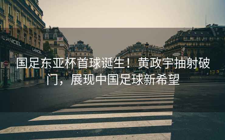 國足東亞杯首球誕生！黃政宇抽射破門，展現中國足球新希望