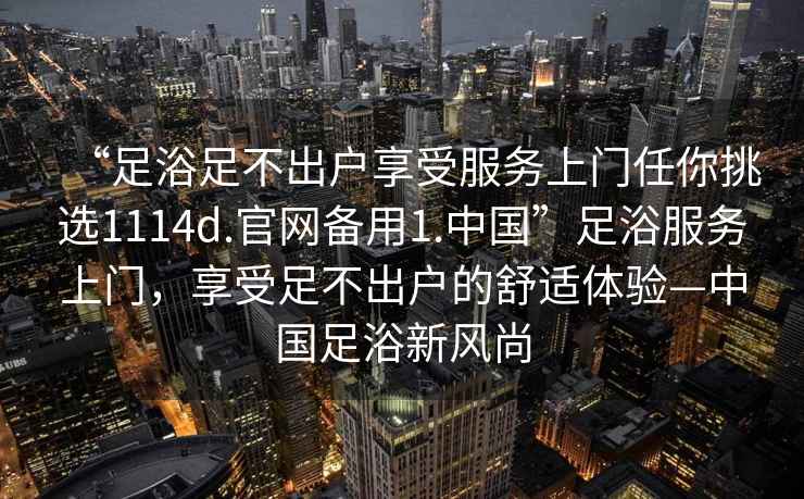 “足浴足不出戶享受服務上門任你挑選1114d.官網備用1.中國”足浴服務上門，享受足不出戶的舒適體驗—中國足浴新風尚