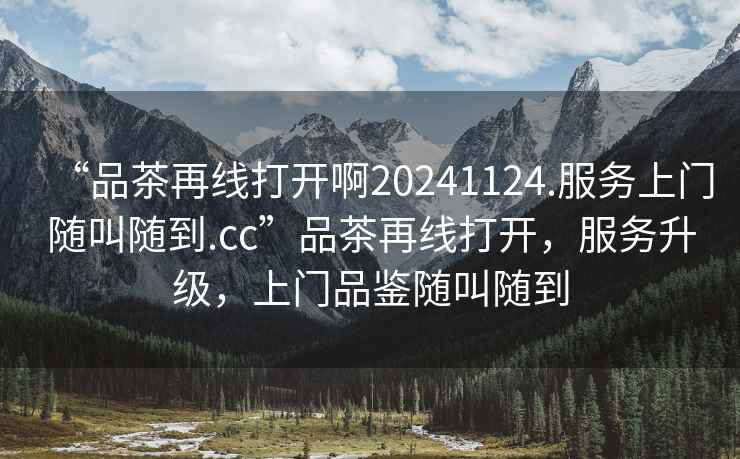 “品茶再線打開啊20241124.服務上門隨叫隨到.cc”品茶再線打開，服務升級，上門品鑒隨叫隨到