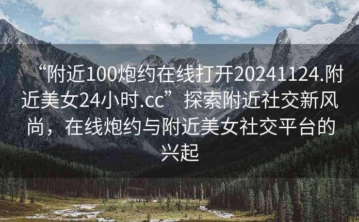“附近100炮約在線打開20241124.附近美女24小時.cc”探索附近社交新風尚，在線炮約與附近美女社交平臺的興起