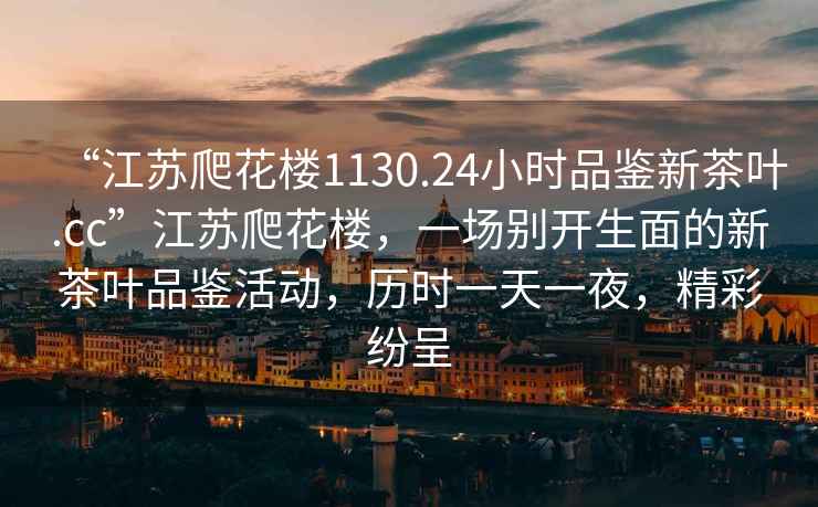 “江蘇爬花樓1130.24小時品鑒新茶葉.cc”江蘇爬花樓，一場別開生面的新茶葉品鑒活動，歷時一天一夜，精彩紛呈