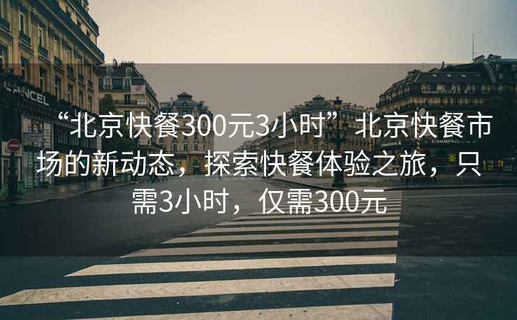 “北京快餐300元3小時”北京快餐市場的新動態，探索快餐體驗之旅，只需3小時，僅需300元