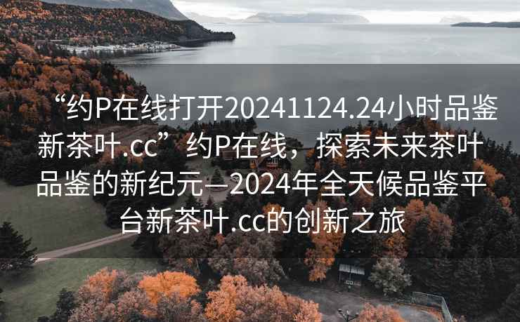 “約P在線打開20241124.24小時品鑒新茶葉.cc”約P在線，探索未來茶葉品鑒的新紀元—2024年全天候品鑒平臺新茶葉.cc的創新之旅