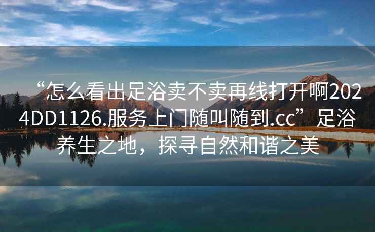 “怎么看出足浴賣不賣再線打開啊2024DD1126.服務上門隨叫隨到.cc”足浴養(yǎng)生之地，探尋自然和諧之美