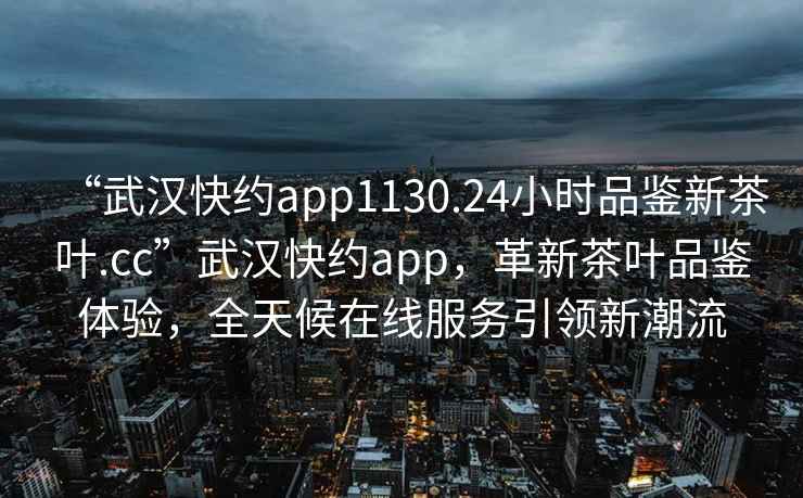 “武漢快約app1130.24小時品鑒新茶葉.cc”武漢快約app，革新茶葉品鑒體驗，全天候在線服務引領新潮流