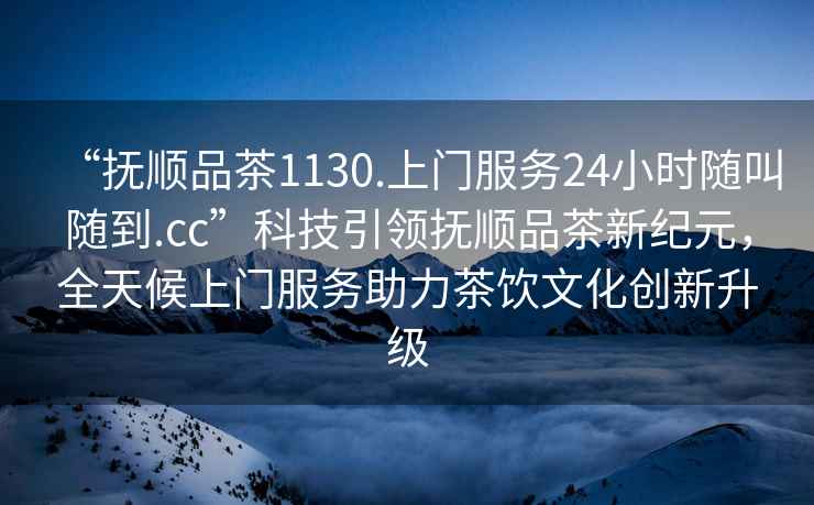 “撫順品茶1130.上門服務24小時隨叫隨到.cc”科技引領撫順品茶新紀元，全天候上門服務助力茶飲文化創新升級