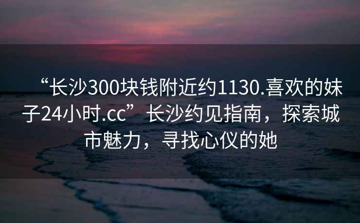 “長沙300塊錢附近約1130.喜歡的妹子24小時.cc”長沙約見指南，探索城市魅力，尋找心儀的她