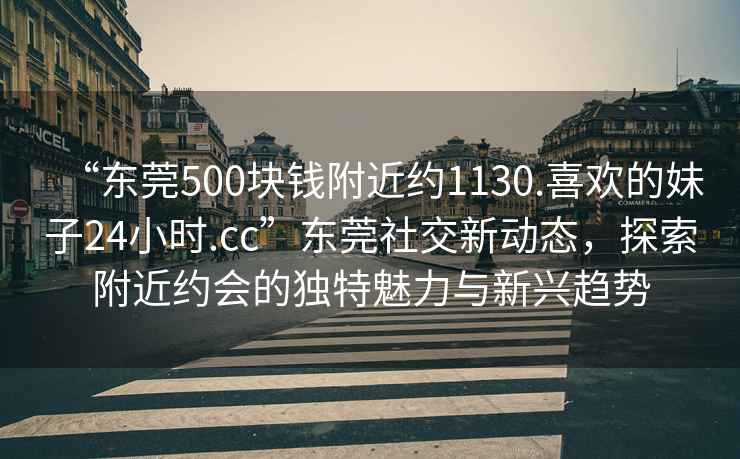 “東莞500塊錢附近約1130.喜歡的妹子24小時.cc”東莞社交新動態，探索附近約會的獨特魅力與新興趨勢