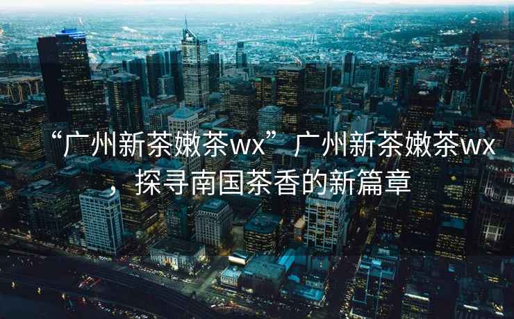 “廣州新茶嫩茶wx”廣州新茶嫩茶wx，探尋南國茶香的新篇章