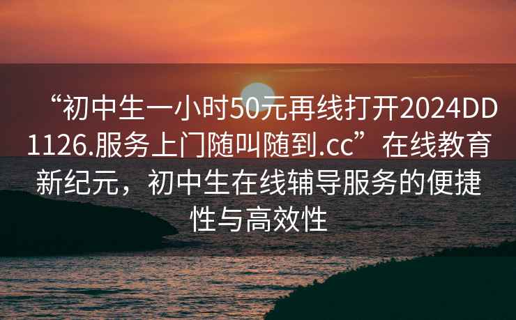 “初中生一小時(shí)50元再線(xiàn)打開(kāi)2024DD1126.服務(wù)上門(mén)隨叫隨到.cc”在線(xiàn)教育新紀(jì)元，初中生在線(xiàn)輔導(dǎo)服務(wù)的便捷性與高效性