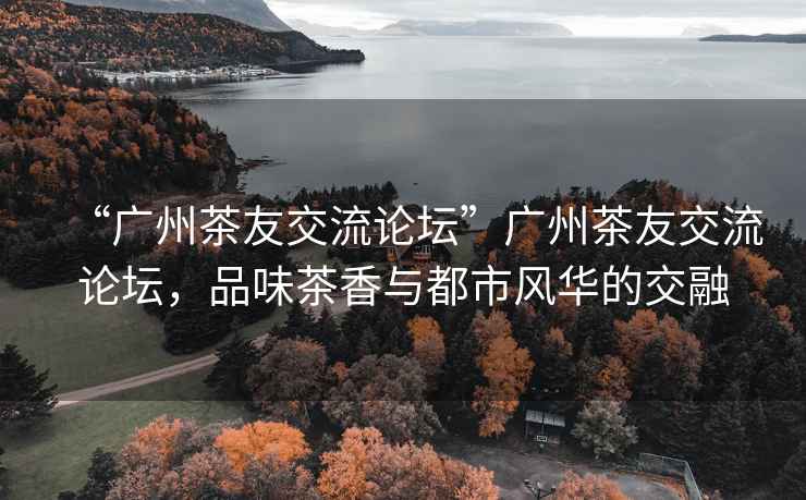 “廣州茶友交流論壇”廣州茶友交流論壇，品味茶香與都市風華的交融