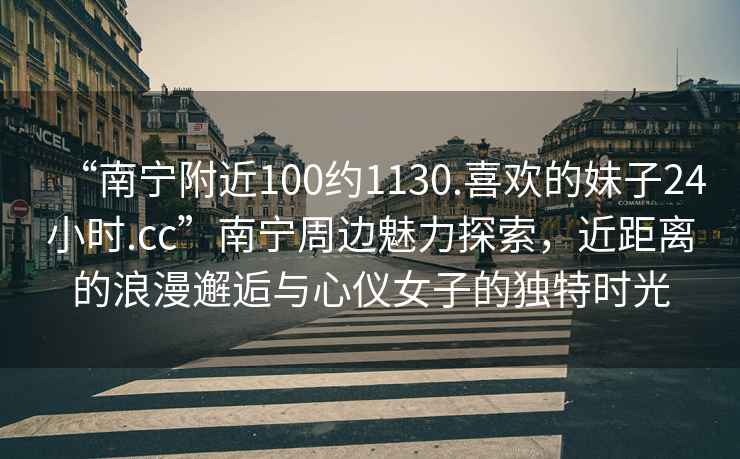 “南寧附近100約1130.喜歡的妹子24小時.cc”南寧周邊魅力探索，近距離的浪漫邂逅與心儀女子的獨特時光