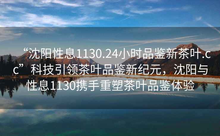 “沈陽性息1130.24小時品鑒新茶葉.cc”科技引領茶葉品鑒新紀元，沈陽與性息1130攜手重塑茶葉品鑒體驗