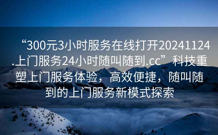 “300元3小時服務(wù)在線打開20241124.上門服務(wù)24小時隨叫隨到.cc”科技重塑上門服務(wù)體驗，高效便捷，隨叫隨到的上門服務(wù)新模式探索