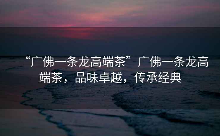 “廣佛一條龍高端茶”廣佛一條龍高端茶，品味卓越，傳承經典
