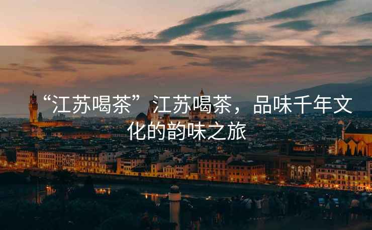 “江蘇喝茶”江蘇喝茶，品味千年文化的韻味之旅