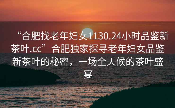 “合肥找老年婦女1130.24小時品鑒新茶葉.cc”合肥獨家探尋老年婦女品鑒新茶葉的秘密，一場全天候的茶葉盛宴