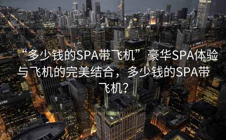 “多少錢的SPA帶飛機”豪華SPA體驗與飛機的完美結合，多少錢的SPA帶飛機？