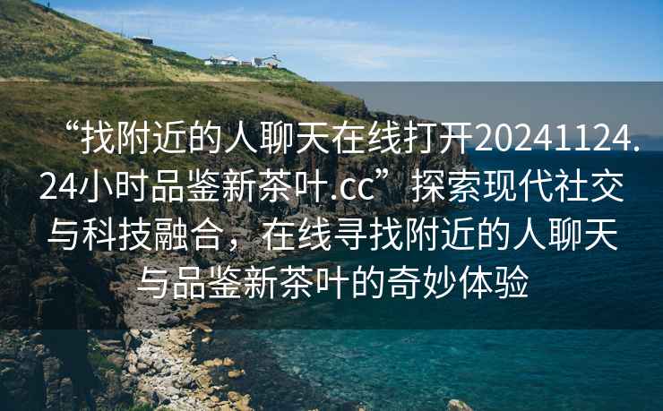 “找附近的人聊天在線打開20241124.24小時品鑒新茶葉.cc”探索現代社交與科技融合，在線尋找附近的人聊天與品鑒新茶葉的奇妙體驗