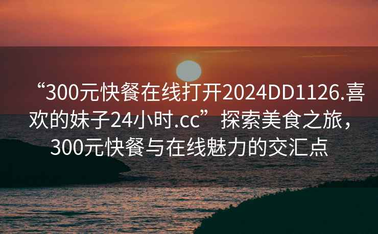 “300元快餐在線打開2024DD1126.喜歡的妹子24小時(shí).cc”探索美食之旅，300元快餐與在線魅力的交匯點(diǎn)