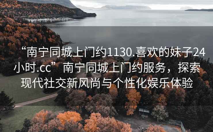 “南寧同城上門約1130.喜歡的妹子24小時.cc”南寧同城上門約服務，探索現代社交新風尚與個性化娛樂體驗