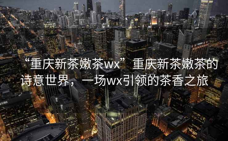 “重慶新茶嫩茶wx”重慶新茶嫩茶的詩意世界，一場wx引領的茶香之旅