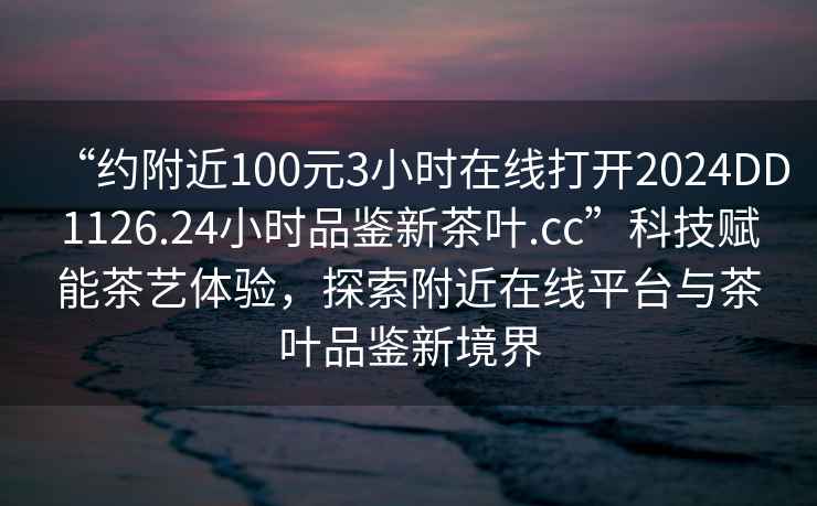 “約附近100元3小時在線打開2024DD1126.24小時品鑒新茶葉.cc”科技賦能茶藝體驗，探索附近在線平臺與茶葉品鑒新境界