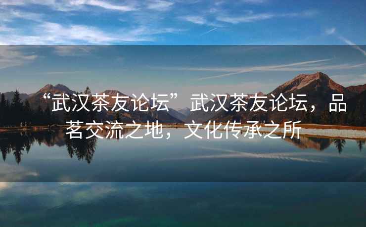 “武漢茶友論壇”武漢茶友論壇，品茗交流之地，文化傳承之所